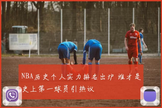 NBA历史个人实力排名出炉 谁才是史上第一球员引热议