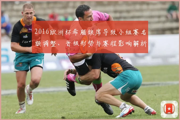 2016欧洲杯希腊缺席导致小组赛名额调整、晋级形势与赛程影响解析