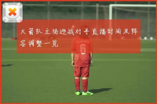 火箭队主场迎战对手直播时间及阵容调整一览