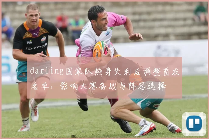 darling国家队热身失利后调整首发名单,影响大赛备战与阵容选择