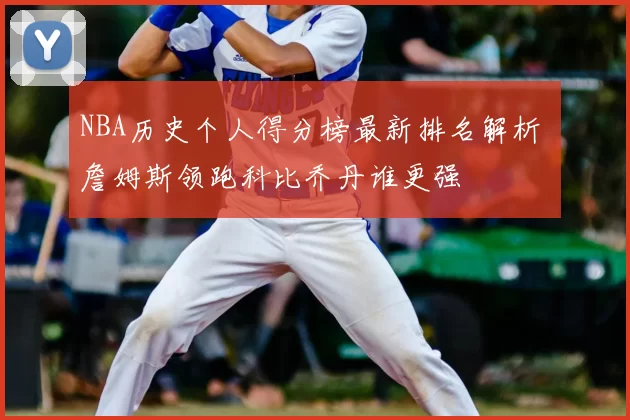 NBA历史个人得分榜最新排名解析 詹姆斯领跑科比乔丹谁更强