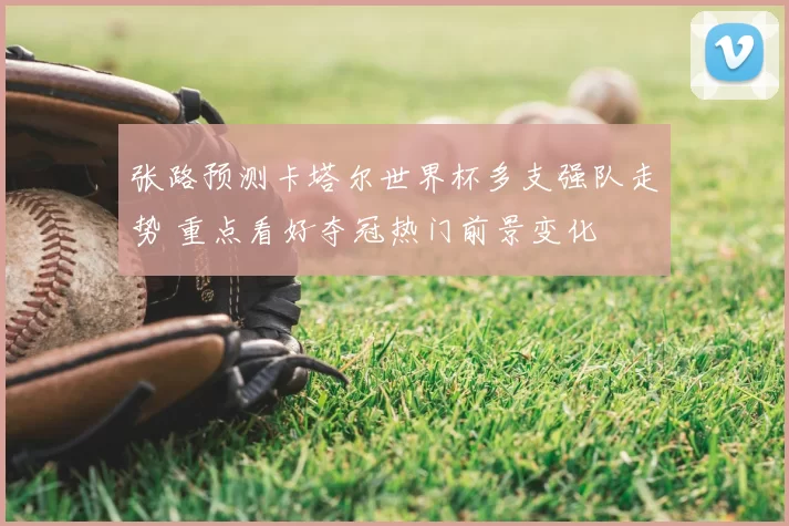 张路预测卡塔尔世界杯多支强队走势 重点看好夺冠热门前景变化