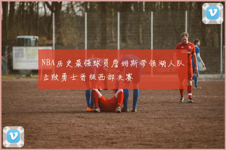 NBA历史最强球员詹姆斯带领湖人队击败勇士晋级西部决赛