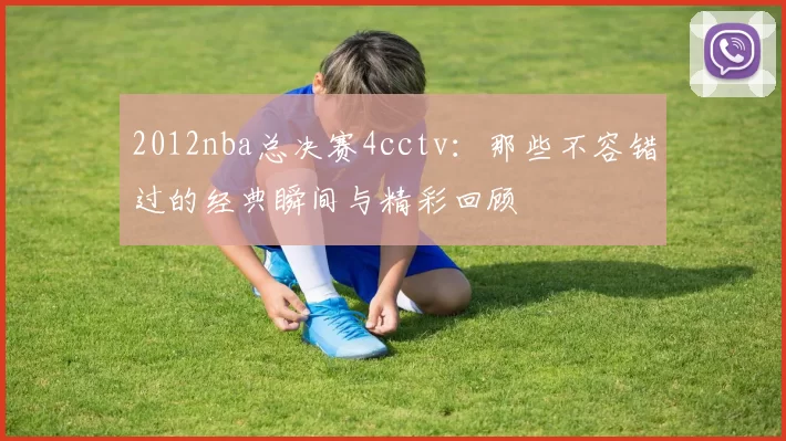 2012nba总决赛4cctv：那些不容错过的经典瞬间与精彩回顾
