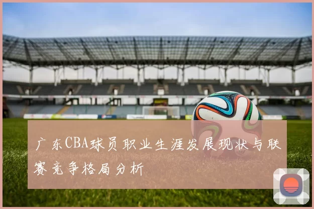 广东CBA球员职业生涯发展现状与联赛竞争格局分析
