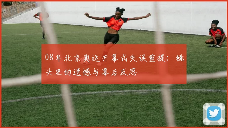 08年北京奥运开幕式失误重提：镜头里的遗憾与幕后反思