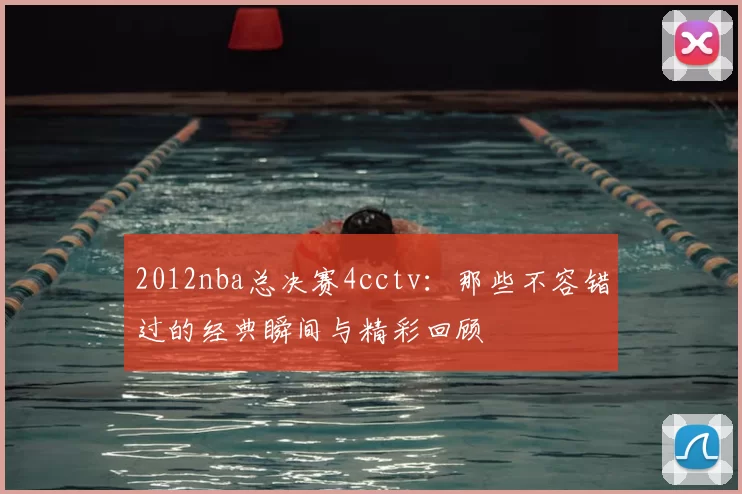 2012nba总决赛4cctv：那些不容错过的经典瞬间与精彩回顾