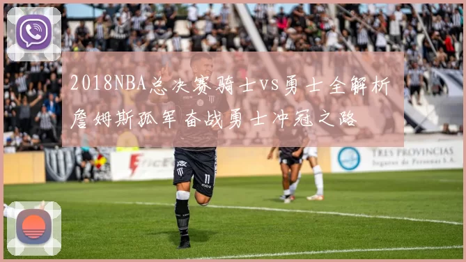 2018NBA总决赛骑士vs勇士全解析 詹姆斯孤军奋战勇士冲冠之路
