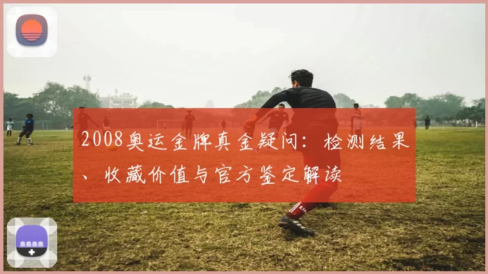 2008奥运金牌真金疑问：检测结果、收藏价值与官方鉴定解读