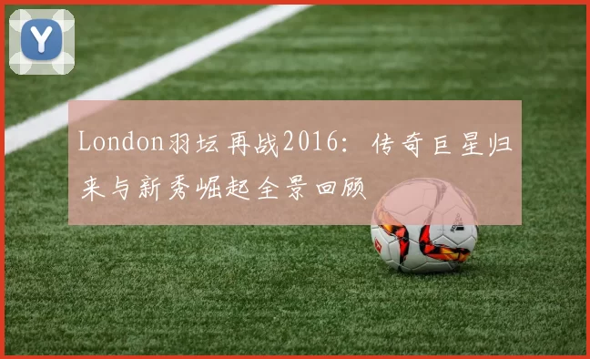 London羽坛再战2016：传奇巨星归来与新秀崛起全景回顾