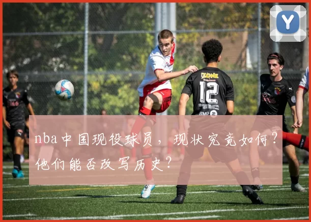 nba中国现役球员，现状究竟如何？他们能否改写历史？