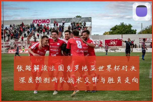 张路解读法国克罗地亚世界杯对决 深度预测两队战术交锋与胜负走向
