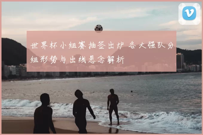 世界杯小组赛抽签出炉 各大强队分组形势与出线悬念解析
