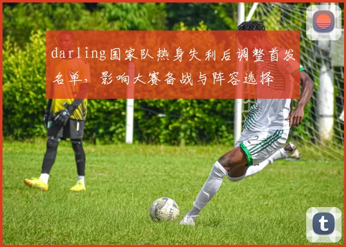 darling国家队热身失利后调整首发名单，影响大赛备战与阵容选择