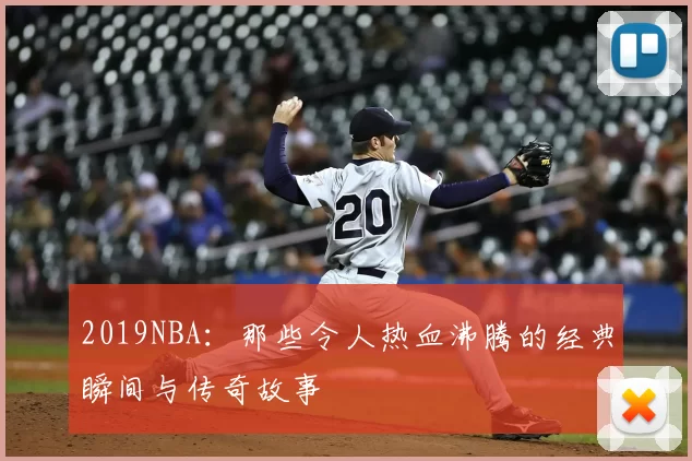 2019NBA：那些令人热血沸腾的经典瞬间与传奇故事