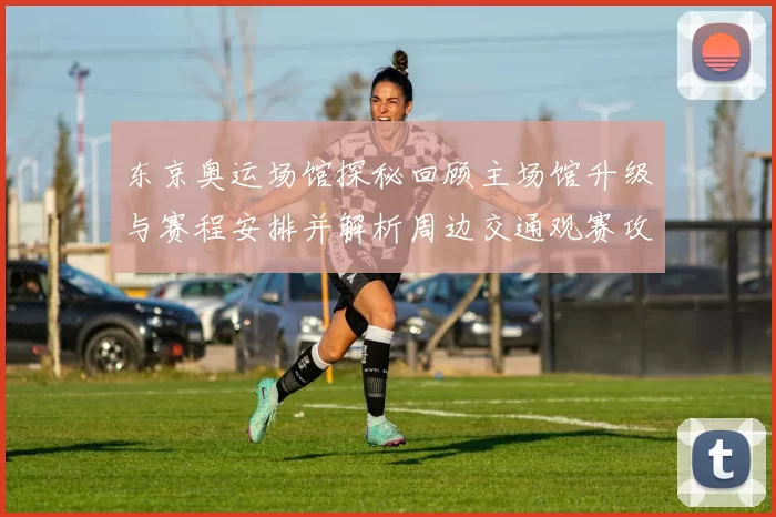 东京奥运场馆探秘回顾主场馆升级与赛程安排并解析周边交通观赛攻略