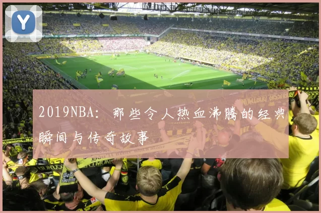 2019NBA：那些令人热血沸腾的经典瞬间与传奇故事