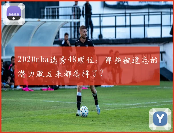 2020nba选秀48顺位，那些被遗忘的潜力股后来都怎样了？