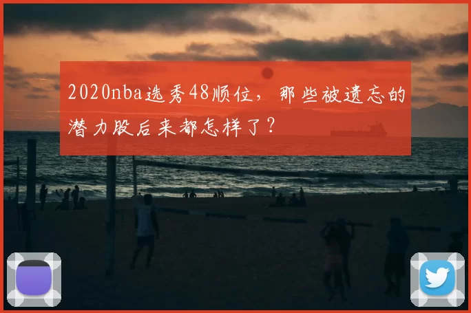 2020nba选秀48顺位，那些被遗忘的潜力股后来都怎样了？