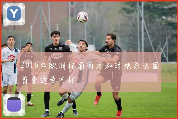 2016年欧洲杯葡萄牙加时绝杀法国首夺德劳内杯