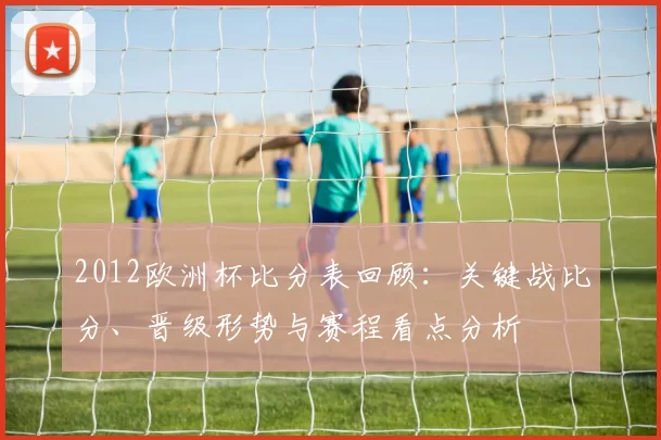 2012欧洲杯比分表回顾：关键战比分、晋级形势与赛程看点分析