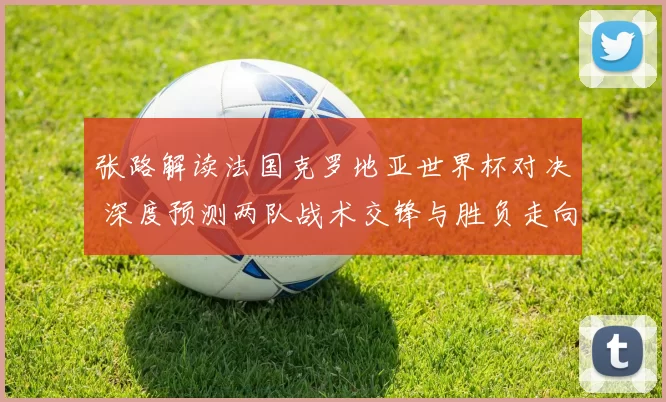 张路解读法国克罗地亚世界杯对决 深度预测两队战术交锋与胜负走向