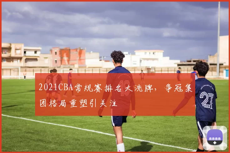 2021CBA常规赛排名大洗牌，争冠集团格局重塑引关注