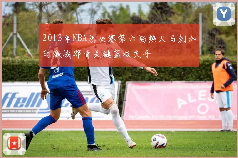 2013年NBA总决赛第六场热火马刺加时激战邓肯关键篮板失手