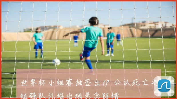 世界杯小组赛抽签出炉 公认死亡之组强队扎堆出线悬念陡增