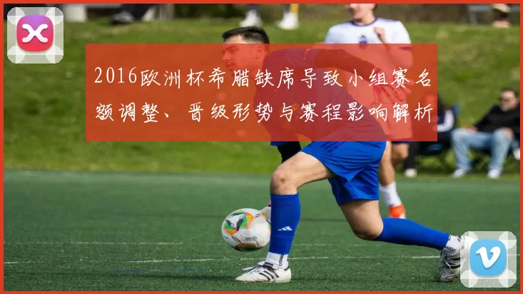 2016欧洲杯希腊缺席导致小组赛名额调整、晋级形势与赛程影响解析