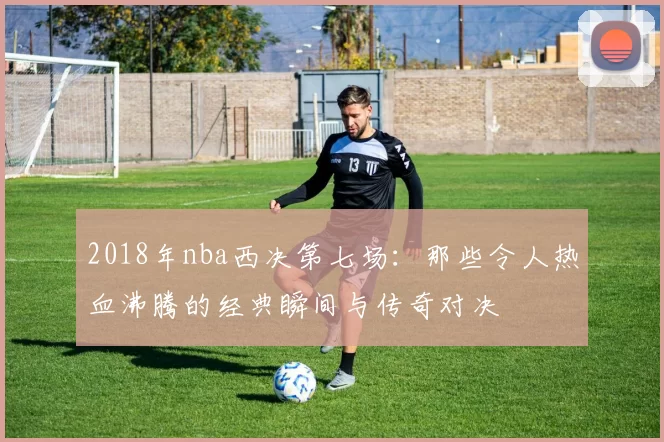 2018年nba西决第七场：那些令人热血沸腾的经典瞬间与传奇对决