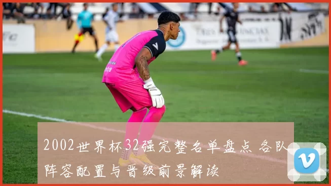 2002世界杯32强完整名单盘点 各队阵容配置与晋级前景解读