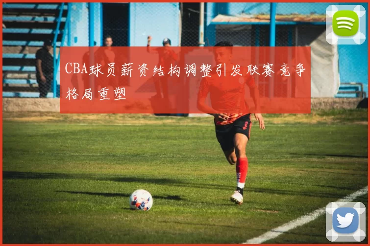 CBA球员薪资结构调整引发联赛竞争格局重塑