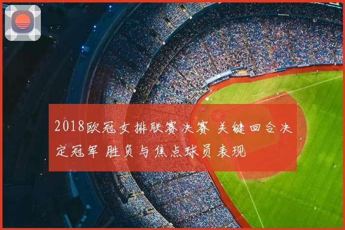 2018欧冠女排联赛决赛 关键回合决定冠军 胜负与焦点球员表现