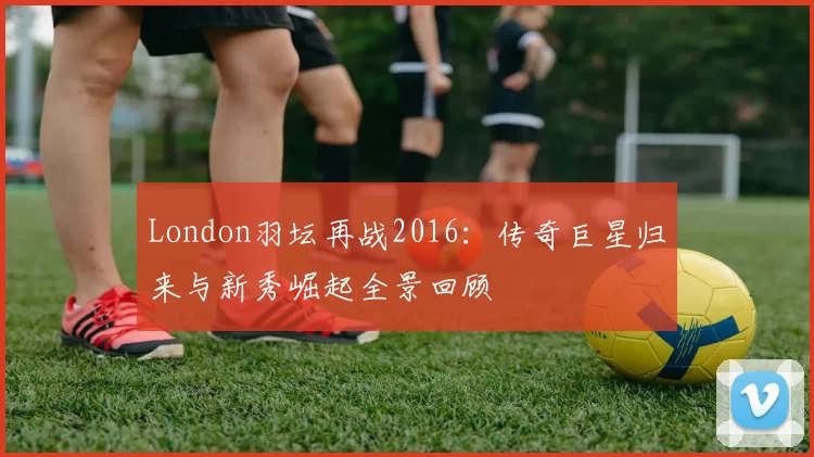 London羽坛再战2016:传奇巨星归来与新秀崛起全景回顾