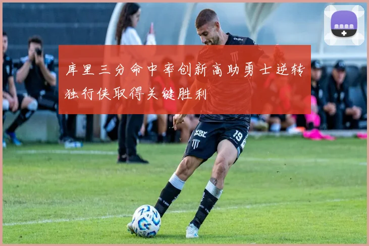 库里三分命中率创新高助勇士逆转独行侠取得关键胜利