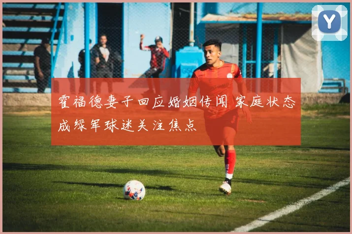 霍福德妻子回应婚姻传闻 家庭状态成绿军球迷关注焦点