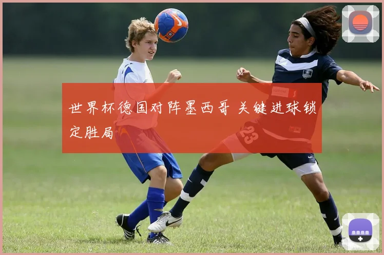 世界杯德国对阵墨西哥 关键进球锁定胜局
